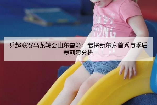 乒超联赛马龙转会山东鲁能：老将新东家首秀与季后赛前景分析